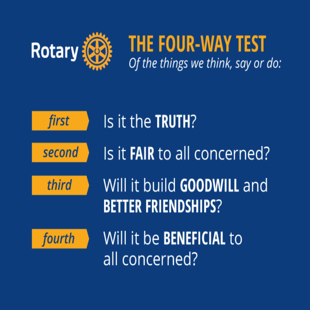 The Four-Way Test of Rotary &mdash; Of the things we think, say or do: First, is it the TRUTH? Second, is it FAIR to all concerned? Third, will it build GOODWILL and BETTER FRIENDSHIPS? Fourth, will it be BENEFICIAL to all concerned?